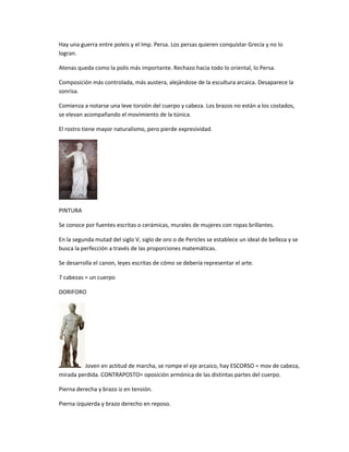 Hay una guerra entre poleis y el Imp. Persa. Los persas quieren conquistar Grecia y no lo
logran.
Atenas queda como la polis más importante. Rechazo hacia todo lo oriental, lo Persa.
Composición más controlada, más austera, alejándose de la escultura arcaica. Desaparece la
sonrisa.
Comienza a notarse una leve torsión del cuerpo y cabeza. Los brazos no están a los costados,
se elevan acompañando el movimiento de la túnica.
El rostro tiene mayor naturalismo, pero pierde expresividad.
PINTURA
Se conoce por fuentes escritas o cerámicas, murales de mujeres con ropas brillantes.
En la segunda mutad del siglo V, siglo de oro o de Pericles se establece un ideal de belleza y se
busca la perfección a través de las proporciones matemáticas.
Se desarrolla el canon, leyes escritas de cómo se debería representar el arte.
7 cabezas = un cuerpo
DORIFORO
Joven en actitud de marcha, se rompe el eje arcaico, hay ESCORSO = mov de cabeza,
mirada perdida. CONTRAPOSTO= oposición armónica de las distintas partes del cuerpo.
Pierna derecha y brazo iz en tensión.
Pierna izquierda y brazo derecho en reposo.
 