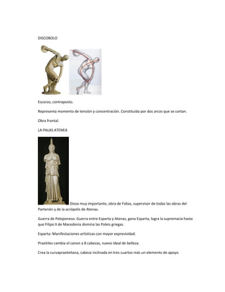 DISCOBOLO
Escorzo, contraposto.
Representa momento de tensión y concentración. Constituida por dos arcos que se cortan.
Obra frontal.
LA PALAS ATENEA
Diosa muy importante, obra de Fidias, supervisor de todas las obras del
Partenón y de la acrópolis de Atenas.
Guerra de Peloponeso: Guerra entre Esparta y Atenas, gana Esparta, logra la supremacia hasta
que Filipo II de Macedonia domina las Poleis griegas.
Esparta: Manifestaciones artísticas con mayor expresividad.
Praxitiles cambia el canon a 8 cabezas, nuevo ideal de belleza.
Crea la curvapraxiteliana, cabeza inclinada en tres cuartos más un elemento de apoyo.
 