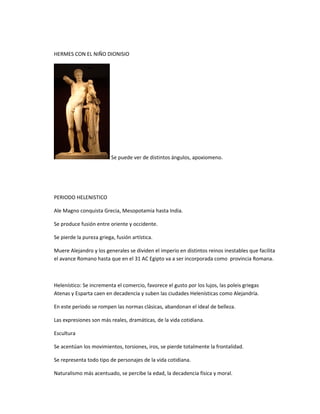 HERMES CON EL NIÑO DIONISIO
Se puede ver de distintos ángulos, apoxiomeno.
PERIODO HELENISTICO
Ale Magno conquista Grecia, Mesopotamia hasta India.
Se produce fusión entre oriente y occidente.
Se pierde la pureza griega, fusión artística.
Muere Alejandro y los generales se dividen el imperio en distintos reinos inestables que facilita
el avance Romano hasta que en el 31 AC Egipto va a ser incorporada como provincia Romana.
Helenístico: Se incrementa el comercio, favorece el gusto por los lujos, las poleis griegas
Atenas y Esparta caen en decadencia y suben las ciudades Helenísticas como Alejandría.
En este periodo se rompen las normas clásicas, abandonan el ideal de belleza.
Las expresiones son más reales, dramáticas, de la vida cotidiana.
Escultura
Se acentúan los movimientos, torsiones, iros, se pierde totalmente la frontalidad.
Se representa todo tipo de personajes de la vida cotidiana.
Naturalismo más acentuado, se percibe la edad, la decadencia física y moral.
 