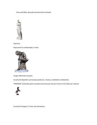 Venus del Milo, desnudo leventemente inclinado.
Espinario
Representa la cotidianidad, la niñez
Surgen diferentes escuelas.
Escuela de Alejandría: personajes grotescos, músicos, vendedores ambulantes.
TANAGRAS: Estatuillas para el pueblo (como hoy por hoy las chinas en los todos por 2 pesos)
Escuela de Pergamo: Temas más dramáticos
 