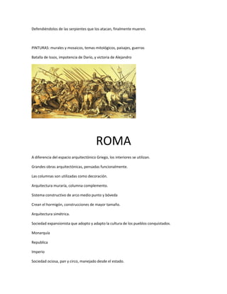 Defendiéndolos de las serpientes que los atacan, finalmente mueren.
PINTURAS: murales y mosaicos, temas mitológicos, paisajes, guerras
Batalla de Issos, impotencia de Darío, y victoria de Alejandro
ROMA
A diferencia del espacio arquitectónico Griego, los interiores se utilizan.
Grandes obras arquitectónicas, pensadas funcionalmente.
Las columnas son utilizadas como decoración.
Arquitectura muraría, columna complemento.
Sistema constructivo de arco medio punto y bóveda
Crean el hormigón, construcciones de mayor tamaño.
Arquitectura simétrica.
Sociedad expansionista que adopto y adapto la cultura de los pueblos conquistados.
Monarquía
Republica
Imperio
Sociedad ociosa, pan y circo, manejado desde el estado.
 