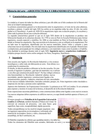 Historia del arte -ARQUITECTURA Y URBANISMO EN EL SIGLO XIX
1 Características generales
La ciudad es el marco de todas las obras artísticas y por ello debe ser el hilo conductor de la Historia del
Arte en la Edad Contemporánea.
La primera característica general es la desconexión entre la arquitectura y el resto de las artes plásticas,
escultura y pintura. A partir del siglo XIX los estilos ya no engloban todas las artes. El últi- mo estilo
global es el Neoclásico. A partir de 1820-30 la arquitectura sigue una evolución propia y la escultura y
sobre todo la pintura llevan una evolución diferente.
La segunda característica general es que en el siglo XIX dentro de la arquitectura se produce una
bifurcación basada en la estructura docente. En 1794 se crea en París la Escuela Politécnica para formar
ingenieros, escuela especial y científica. En 1806 se crea también en París la Escuela de Bellas Artes
donde se forman los arquitectos. Hay una escisión en la docencia y esto se reflejará en la arquitectura. Por
un lado nace la ingeniería, identificada con los nuevos materiales: hierro vidrio y cemento y para
solucionar nuevas necesidades. Por otro lado nace la arquitectura identificada con el pasado: Historicismo
o eclepticismo, preocupada por los códigos artísticos y con materiales viejos como la piedra o el ladrillo.
Esta dualidad se prolonga durante todo el siglo XIX: Ingeniería nueva y arquitectura tradicional o
ecléptica porque mezcla varios estilos antiguos: los Neos, Neogótico, Neoclásico.
2 Ingeniería
Esta escuela esta ligada a la Revolución Industrial y a los avances
tecnológicos y sobre todo ala fabricación en serie. Esto último va a
condicionar la construcción.
El diseño, la idea de partida es diferente en las dos escuelas. En esta
escuela el ingeniero se plantea: ¿qué tipo de materiales voy a utilizar
y con ellos qué construcción puedo hacer?. No hay códigos artísticos
sino funcionalidad. La Revolución industrial plantea nuevas
necesidades paralos ingenieros: construcciones ligadas a las
comunicaciones, puentes, viaductos, estaciones de tren, necesidades
de las nuevas ciudades industriales, mercados centrales, pasajes, etc. Estos ingenieros están vinculados a
empresas de este tipo y piensan como capitalistas.
Aparece otro fenómeno: las Exposiciones Universales. La primera es en 1851 en Londres. Es un certamen
para exponer y mostrar el avance de la técnica, el desarrollo de la Revolución Industrial.
Estas exposiciones necesitan pabellones y estas construcciones deben estar ligadas a esos nuevos avances.
Las nuevas máquinas deben exponerse en edificios nuevos y es aquí donde también aparece el hierro y el
vidrio.
El mejor ejemplo es el Pabellón de la Exposición Universal de
Londres de J.Patxon, también llamado el Palacio de Cristal. Se
convocó un concurso de proyectos, con unas bases: gran
superficie, bajo costo, recuperabilidad, rápida ejecución.
Todos estosproblemas no los resolvió ningún arquitecto sino
un ingeniero especialista en invernaderos y utilizando sólo
material de invernadero: hierro y vidrio, sistemasde fácil
ensamblaje, de fácil ventilación, etc.
El Pabellón respetaba los árboles que quedaban dentro y les daba luz.
Todos los elementos del Pabellón eran seriados, fabricados en serie y se montaban con rapidez. Este
 