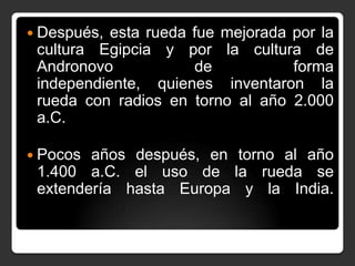  Después,

esta rueda fue mejorada por la
cultura Egipcia y por la cultura de
Andronovo
de
forma
independiente, quienes inventaron la
rueda con radios en torno al año 2.000
a.C.

 Pocos

años después, en torno al año
1.400 a.C. el uso de la rueda se
extendería hasta Europa y la India.

 