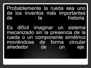 Probablemente la rueda sea uno
de los inventos más importantes
de
la
historia.
Es difícil imaginar un sistema
mecanizado sin la presencia de la
rueda o un componente simétrico
moviéndose de forma circular
alrededor
de
un
eje.

 