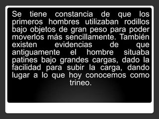 Se tiene constancia de que los
primeros hombres utilizaban rodillos
bajo objetos de gran peso para poder
moverlos más sencillamente. También
existen
evidencias
de
que
antiguamente el hombre situaba
patines bajo grandes cargas, dado la
facilidad para subir la carga, dando
lugar a lo que hoy conocemos como
trineo.

 