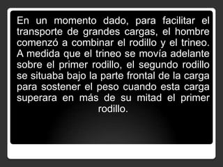 En un momento dado, para facilitar el
transporte de grandes cargas, el hombre
comenzó a combinar el rodillo y el trineo.
A medida que el trineo se movía adelante
sobre el primer rodillo, el segundo rodillo
se situaba bajo la parte frontal de la carga
para sostener el peso cuando esta carga
superara en más de su mitad el primer
rodillo.

 