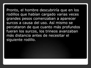 Pronto, el hombre descubriría que en los
rodillos que habían cargado varias veces
grandes pesos comenzaban a aparecer
surcos a causa del uso. Así mismo se
percataron de que cuanto más profundos
fueran los surcos, los trineos avanzaban
más distancia antes de necesitar el
siguiente rodillo.

 
