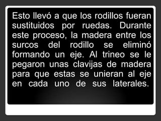 Esto llevó a que los rodillos fueran
sustituidos por ruedas. Durante
este proceso, la madera entre los
surcos del rodillo se eliminó
formando un eje. Al trineo se le
pegaron unas clavijas de madera
para que estas se unieran al eje
en cada uno de sus laterales.

 