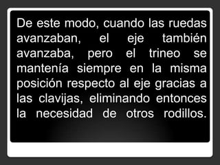 De este modo, cuando las ruedas
avanzaban, el eje también
avanzaba, pero el trineo se
mantenía siempre en la misma
posición respecto al eje gracias a
las clavijas, eliminando entonces
la necesidad de otros rodillos.

 