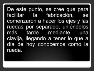 De este punto, se cree que para
facilitar
la
fabricación,
se
comenzaron a hacer los ejes y las
ruedas por separado, uniéndolos
más
tarde
mediante
una
clavija, llegando a tener lo que a
día de hoy conocemos como la
rueda.

 