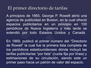El primer directorio de tarifas
A principios de 1860, George P. Rowell abrió una
agencia de publicidad en Boston, en la cu...