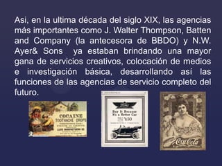 Asi, en la ultima década del siglo XIX, las agencias
más importantes como J. Walter Thompson, Batten
and Company (la antec...