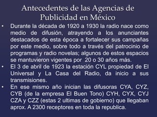 Antecedentes de las Agencias de
            Publicidad en México
•   Para 1930 ya existían 25 agencias de anuncios en
    ...