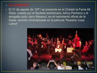 • EL COMIENZO
• El 21 de agosto de 1971 se presenta en el Chetah la Fania All
Stars, creada por el flautista dominicano Johny Pacheco y el
abogado judío Jerry Massuci, en el nacimiento oficial de la
Salsa, reunión inmortalizada en la película "Nuestra Cosa
Latina"
 