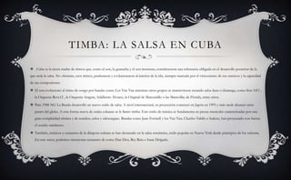 TIMBA: LA SALSA EN CUBA
 Cuba es la tierra madre de ritmos que, como el son, la guaracha y el son montuno, constituyeron una referencia obligada en el desarrollo posterior de lo
que sería la salsa. No obstante, esos ritmos, perduraron y evolucionaron al interior de la isla, siempre marcada por el virtuosismo de sus músicos y la capacidad
de sus compositores.
 El son evolucionó al ritmo de songo por bandas como Los Van Van mientras otros grupos se mantuvieron tocando salsa dura o charanga, como Son 1411 ,
la Orquesta Reve12 , la Orquesta Aragón, Adalberto Álvarez, la Original de Manzanillo o las Maravillas de Florida, entre otros.
 Para 1988 NG La Banda desarrolló un nuevo estilo de salsa. A nivel internacional, su proyección comenzó en Japón en 1993 y más tarde alcanzó otras
partes del globo. A esta forma nueva de «salsa cubana» se le llamó timba. Este estilo de música se fundamenta en piezas musicales caracterizadas por una
gran complejidad rítmica y de sonidos, solos y «descargas». Bandas como Juan Formell y los Van Van, Chucho Valdés e Irakere, han proyectado con fuerza
el sonido «timbero».
 También, músicos y cantantes de la diáspora cubana se han destacado en la salsa romántica, estilo popular en Nueva York desde principios de los ochenta.
En este tenor, podemos mencionar cantantes de como Dan Den, Rey Ruiz e Isaac Delgado.
 