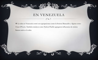 EN VENEZUELA
 La salsa en Venezuela contó con agrupaciones como la Sonora Maracaibo y figuras como
Oscar D'León. También músicos como Nelson Pueblo agregaron influencias de música
llanera nativa a la salsa.
 