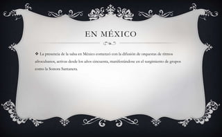 EN MÉXICO
 La presencia de la salsa en México comenzó con la difusión de orquestas de ritmos
afrocubanos, activas desde los años cincuenta, manifestándose en el surgimiento de grupos
como la Sonora Santanera.
 