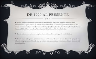 DE 1990 AL PRESENTE
 La salsa registró un crecimiento regular entre los años setenta y el 2000 y ahora es popular en muchos países
latinoamericanos y algunos espacios del mercado estadounidense. Entre los cantantes y grupos destacados en los años
noventa encontramos a figuras como Rey Ruiz, Luis Enrique, Jerry Rivera, Dan Den, Marc Anthony, La India, La Sonora
Matancera, DLG, Gilberto Santa Rosa, Víctor Manuelle, Michael Stuart, Celia Cruz, Maelo Ruiz.
 Las más recientes innovaciones en este género incluyen la mezcla de rap o reggaetón con la salsa dura.
 La salsa es uno de los géneros de música «latina» que ha influenciado la música del oeste africano. Un ejemplo de esta
influencia es el grupo sonero Africando en el que músicos neoyorquinos trabajan con cantantes africanos tales como Salif
Keita e Ismael Lo.
 