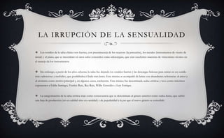LA IRRUPCIÓN DE LA SENSUALIDAD
 Los sonidos de la salsa clásica son fuertes, con preeminencia de los «cueros» (la percusión), los metales (instrumentos de viento de
metal) y el piano, que se mezclaban en unos solos conocidos como «descargas», que eran excelentes muestras de virtuosismo técnico en
el manejo de los instrumentos.
 Sin embargo, a partir de los años ochenta, la salsa fue dejando los sonidos fuertes y las descargas furiosas para entrar en un sonido
más cadencioso y melódico, que posibilitaba el baile más lento. Esta música se acompañó de letras con abundantes referencias al amor y
al erotismo como motivo principal y, en algunos casos, excluyente. Esta música fue denominada «salsa erótica» y tuvo como máximos
exponentes a Eddie Santiago, Frankie Ruiz, Rey Ruiz, Willie González y Luis Enrique.
 La categorización de la salsa erótica trajo como consecuencia que se denominara al género anterior como «salsa dura», que sufrió
una baja de producción (no en calidad sino en cantidad) y de popularidad a la par que el nuevo género se consolidó.
 