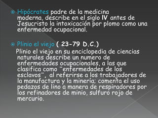    Hipócrates padre de la medicina
    moderna, describe en el siglo lV antes de
    Jesucristo la intoxicación por plomo como una
    enfermedad ocupacional.

   Plinio el viejo ( 23-79 D.C.)
    Plinio el viejo en su enciclopedia de ciencias
    naturales describe un numero de
    enfermedades ocupacionales, a las que
    clasifica como ¨enfermedades de los
    esclavos¨, al referirse a los trabajadores de
    la manufactura y la minería; comenta el uso
    pedazos de lino a manera de respiradores por
    los refinadores de minio, sulfuro rojo de
    mercurio.
 