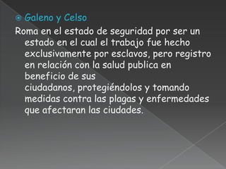  Galeno y Celso
Roma en el estado de seguridad por ser un
  estado en el cual el trabajo fue hecho
  exclusivamente por esclavos, pero registro
  en relación con la salud publica en
  beneficio de sus
  ciudadanos, protegiéndolos y tomando
  medidas contra las plagas y enfermedades
  que afectaran las ciudades.
 