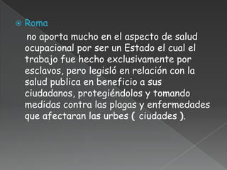    Roma
    no aporta mucho en el aspecto de salud
    ocupacional por ser un Estado el cual el
    trabajo fue hecho exclusivamente por
    esclavos, pero legisló en relación con la
    salud publica en beneficio a sus
    ciudadanos, protegiéndolos y tomando
    medidas contra las plagas y enfermedades
    que afectaran las urbes ( ciudades ).
 