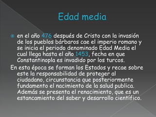  en el año 476 después de Cristo con la invasión
  de los pueblos bárbaros cae el imperio romano y
  se inicia el periodo denominado Edad Media el
  cual llega hasta el año 1453, fecha en que
  Constantinopla es invadido por los turcos.
En esta época se forman los Estados y recae sobre
  este la responsabilidad de proteger al
  ciudadano, circunstancia que posteriormente
  fundamento el nacimiento de la salud publica.
  Además se presenta el renacimiento, que es un
  estancamiento del saber y desarrollo científico.
 