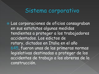    Las corporaciones de oficios consagraban
    en sus estatutos algunas medidas
    tendientes a proteger a los trabajadores
    accidentados. Los edictos de
    rotary, dictados en Italia en el año
    645, fueron unas de las primeras normas
    legislativas destinadas a proteger de los
    accidentes de trabajo a los obreros de la
    construcción.
 