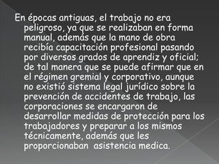 En épocas antiguas, el trabajo no era
  peligroso, ya que se realizaban en forma
  manual, además que la mano de obra
  recibía capacitación profesional pasando
  por diversos grados de aprendiz y oficial;
  de tal manera que se puede afirmar que en
  el régimen gremial y corporativo, aunque
  no existió sistema legal jurídico sobre la
  prevención de accidentes de trabajo, las
  corporaciones se encargaron de
  desarrollar medidas de protección para los
  trabajadores y preparar a los mismos
  técnicamente, además que les
  proporcionaban asistencia medica.
 