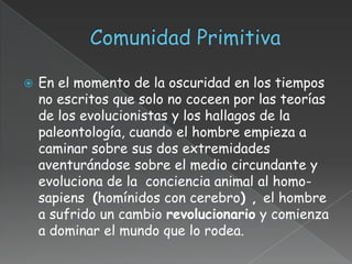    En el momento de la oscuridad en los tiempos
    no escritos que solo no coceen por las teorías
    de los evolucionistas y los hallagos de la
    paleontología, cuando el hombre empieza a
    caminar sobre sus dos extremidades
    aventurándose sobre el medio circundante y
    evoluciona de la conciencia animal al homo-
    sapiens (homínidos con cerebro) , el hombre
    a sufrido un cambio revolucionario y comienza
    a dominar el mundo que lo rodea.
 