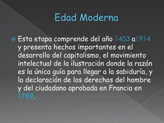    Esta etapa comprende del año 1453 a1914
    y presenta hechos importantes en el
    desarrollo del capitalismo, el movimiento
    intelectual de la ilustración donde la razón
    es la única guía para llegar a la sabiduría, y
    la declaración de los derechos del hombre
    y del ciudadano aprobada en Francia en
    1789.
 
