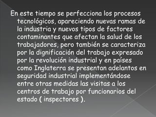 En este tiempo se perfecciona los procesos
  tecnológicos, apareciendo nuevas ramas de
  la industria y nuevos tipos de factores
  contaminantes que afectan la salud de los
  trabajadores, pero también se caracteriza
  por la dignificación del trabajo expresado
  por la revolución industrial y en países
  como Inglaterra se presentan adelantos en
  seguridad industrial implementándose
  entre otras medidas las visitas a los
  centros de trabajo por funcionarios del
  estado ( inspectores ).
 