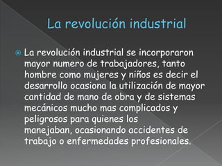    La revolución industrial se incorporaron
    mayor numero de trabajadores, tanto
    hombre como mujeres y niños es decir el
    desarrollo ocasiona la utilización de mayor
    cantidad de mano de obra y de sistemas
    mecánicos mucho mas complicados y
    peligrosos para quienes los
    manejaban, ocasionando accidentes de
    trabajo o enfermedades profesionales.
 