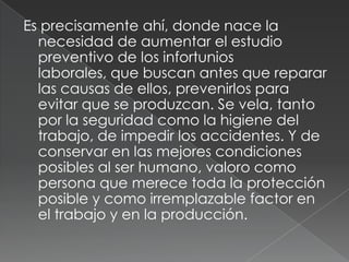 Es precisamente ahí, donde nace la
  necesidad de aumentar el estudio
  preventivo de los infortunios
  laborales, que buscan antes que reparar
  las causas de ellos, prevenirlos para
  evitar que se produzcan. Se vela, tanto
  por la seguridad como la higiene del
  trabajo, de impedir los accidentes. Y de
  conservar en las mejores condiciones
  posibles al ser humano, valoro como
  persona que merece toda la protección
  posible y como irremplazable factor en
  el trabajo y en la producción.
 
