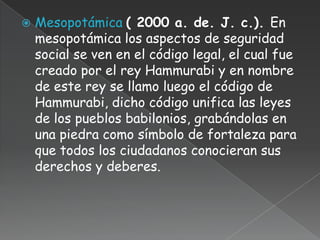    Mesopotámica ( 2000 a. de. J. c.). En
    mesopotámica los aspectos de seguridad
    social se ven en el código legal, el cual fue
    creado por el rey Hammurabi y en nombre
    de este rey se llamo luego el código de
    Hammurabi, dicho código unifica las leyes
    de los pueblos babilonios, grabándolas en
    una piedra como símbolo de fortaleza para
    que todos los ciudadanos conocieran sus
    derechos y deberes.
 