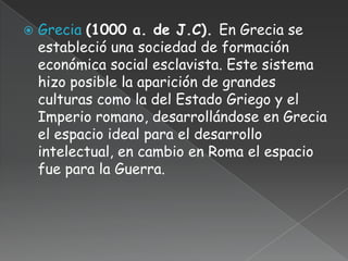    Grecia (1000 a. de J.C). En Grecia se
    estableció una sociedad de formación
    económica social esclavista. Este sistema
    hizo posible la aparición de grandes
    culturas como la del Estado Griego y el
    Imperio romano, desarrollándose en Grecia
    el espacio ideal para el desarrollo
    intelectual, en cambio en Roma el espacio
    fue para la Guerra.
 