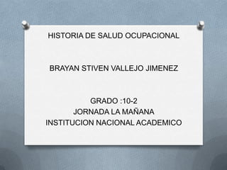 HISTORIA DE SALUD OCUPACIONAL



BRAYAN STIVEN VALLEJO JIMENEZ



          GRADO :10-2
       JORNADA LA MAÑANA
INSTITUCION NACIONAL ACADEMICO
 