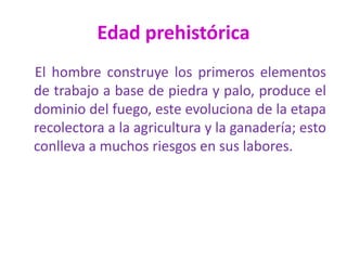 Edad prehistórica
El hombre construye los primeros elementos
de trabajo a base de piedra y palo, produce el
dominio del fuego, este evoluciona de la etapa
recolectora a la agricultura y la ganadería; esto
conlleva a muchos riesgos en sus labores.
 