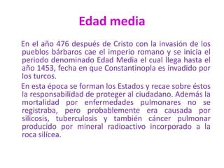 Edad media
En el año 476 después de Cristo con la invasión de los
pueblos bárbaros cae el imperio romano y se inicia el
periodo denominado Edad Media el cual llega hasta el
año 1453, fecha en que Constantinopla es invadido por
los turcos.
En esta época se forman los Estados y recae sobre éstos
la responsabilidad de proteger al ciudadano. Además la
mortalidad por enfermedades pulmonares no se
registraba, pero probablemente era causada por
silicosis, tuberculosis y también cáncer pulmonar
producido por mineral radioactivo incorporado a la
roca silícea.
 