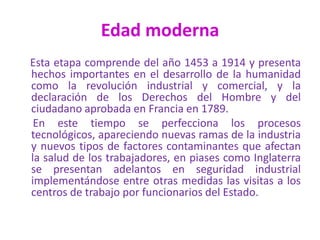 Edad moderna
Esta etapa comprende del año 1453 a 1914 y presenta
hechos importantes en el desarrollo de la humanidad
como la revolución industrial y comercial, y la
declaración de los Derechos del Hombre y del
ciudadano aprobada en Francia en 1789.
En este tiempo se perfecciona los procesos
tecnológicos, apareciendo nuevas ramas de la industria
y nuevos tipos de factores contaminantes que afectan
la salud de los trabajadores, en piases como Inglaterra
se presentan adelantos en seguridad industrial
implementándose entre otras medidas las visitas a los
centros de trabajo por funcionarios del Estado.
 