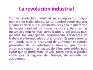 La revolución industrial
Con la revolución industrial se incorporaron mayor
número de trabajadores, tanto hombre como mujeres
y niños es decir que el desarrollo ocasiona la utilización
de mayor cantidad de mano de obra y de sistemas
mecánicos mucho más complicados y peligrosos para
quienes los manejaban, ocasionando accidentes de
trabajo o enfermedades profesionales. Es precisamente
ahí, donde nace la necesidad de aumentar el estudio
preventivo de los infortunios laborales, que buscan
antes que reparar las causas de ellos, prevenirlos para
evitar que se produzcan. Se vela, tanto por la seguridad
como por la higiene del trabajo, de impedir los
accidentes.
 