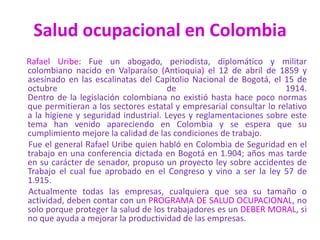 Salud ocupacional en Colombia
Rafael Uribe: Fue un abogado, periodista, diplomático y militar
colombiano nacido en Valparaíso (Antioquia) el 12 de abril de 1859 y
asesinado en las escalinatas del Capitolio Nacional de Bogotá, el 15 de
octubre de 1914.
Dentro de la legislación colombiana no existió hasta hace poco normas
que permitieran a los sectores estatal y empresarial consultar lo relativo
a la higiene y seguridad industrial. Leyes y reglamentaciones sobre este
tema han venido apareciendo en Colombia y se espera que su
cumplimiento mejore la calidad de las condiciones de trabajo.
Fue el general Rafael Uribe quien habló en Colombia de Seguridad en el
trabajo en una conferencia dictada en Bogotá en 1.904; años mas tarde
en su carácter de senador, propuso un proyecto ley sobre accidentes de
Trabajo el cual fue aprobado en el Congreso y vino a ser la ley 57 de
1.915.
Actualmente todas las empresas, cualquiera que sea su tamaño o
actividad, deben contar con un PROGRAMA DE SALUD OCUPACIONAL, no
solo porque proteger la salud de los trabajadores es un DEBER MORAL, si
no que ayuda a mejorar la productividad de las empresas.
 
