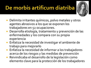    Delimita irritantes químicos, polvo metales y otros
    agentes abrasivos a los que se exponen los
    trabajadores en 52 ocupaciones.
   Desarrolla etiología, tratamiento y prevención de las
    enfermedades y los compara con su propia
    experiencia
   Enfatiza la necesidad de investigar el ambiente de
    trabajo para mejorarlo
   Enfatiza la necesidad de informar a los trabajadores
    acerca de los riesgos y las medidas de prevención
   Reivindicaba el desarrollo de la legislación como
    elemento clave para la protección de los trabajadores
 