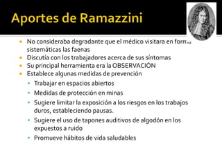    No consideraba degradante que el médico visitara en forma
    sistemáticas las faenas
   Discutía con los trabajadores acerca de sus síntomas
   Su principal herramienta era la OBSERVACIÓN
   Establece algunas medidas de prevención
     Trabajar en espacios abiertos
     Medidas de protección en minas
     Sugiere limitar la exposición a los riesgos en los trabajos
       duros, estableciendo pausas.
     Sugiere el uso de tapones auditivos de algodón en los
       expuestos a ruido
     Promueve hábitos de vida saludables
 