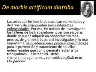 Las artes que los hombres practican son variadas y
diversas y de ellas pueden surgir diferentes
enfermedades. Por eso, he tratado de investigar en
los talleres de los trabajadores, pues son escuelas
donde se puede adquirir un conocimiento más
preciso, de gran interés para el investigador y, lo más
importante, se pueden sugerir precauciones médicas
para la prevención y tratamiento de aquellas
enfermedades que por lo general afectan a los
trabajadores.... Un médico...debe
siempre....preguntarse.., con cuidado ¿Cuál es la
Ocupación?
 