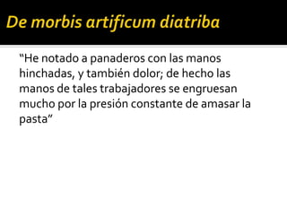 “He notado a panaderos con las manos
hinchadas, y también dolor; de hecho las
manos de tales trabajadores se engruesan
mucho por la presión constante de amasar la
pasta”
 