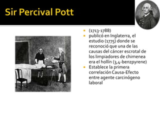    (1713-1788)
   publicó en Inglaterra, el
    estudio (1775) donde se
    reconoció que una de las
    causas del cáncer escrotal de
    los limpiadores de chimenea
    era el hollín (3,4-benzpyrene)
   Establece la primera
    correlación Causa-Efecto
    entre agente carcinógeno
    laboral
 