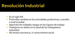    En el siglo XIX
   Profundos cambios en las actividades productivas y sociales
    a nivel mundial
   Aparición de múltiples riesgos en los lugares de trabajo
   Tradujeron en daños en la salud de los trabajadores
    expuestos
   No existía conciencia, ni conocimiento social
 