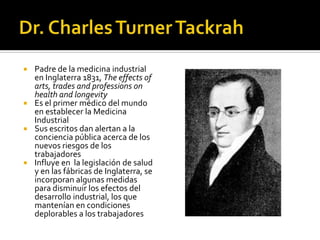  Padre de la medicina industrial
  en Inglaterra 1831, The effects of
  arts, trades and professions on
  health and longevity
 Es el primer médico del mundo
  en establecer la Medicina
  Industrial
 Sus escritos dan alertan a la
  conciencia pública acerca de los
  nuevos riesgos de los
  trabajadores
 Influye en la legislación de salud
  y en las fábricas de Inglaterra, se
  incorporan algunas medidas
  para disminuir los efectos del
  desarrollo industrial, los que
  mantenían en condiciones
  deplorables a los trabajadores
 