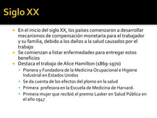    En el inicio del siglo XX, los países comenzaron a desarrollar
    mecanismos de compensación monetaria para el trabajador
    y su familia, debido a los daños a la salud causados por el
    trabajo
   Se comienzan a listar enfermedades para entregar estos
    beneficios
   Destaca el trabajo de Alice Hamilton (1869-1970)
     Pionera y Fundadora de la Medicina Ocupacional e Higiene
      Industrial en Estados Unidos
     Se da cuenta de los efectos del plomo en la salud
     Primera profesora en la Escuela de Medicina de Harvard.
     Primera mujer que recibió el premio Lasker en Salud Pública en
      el año 1947
 
